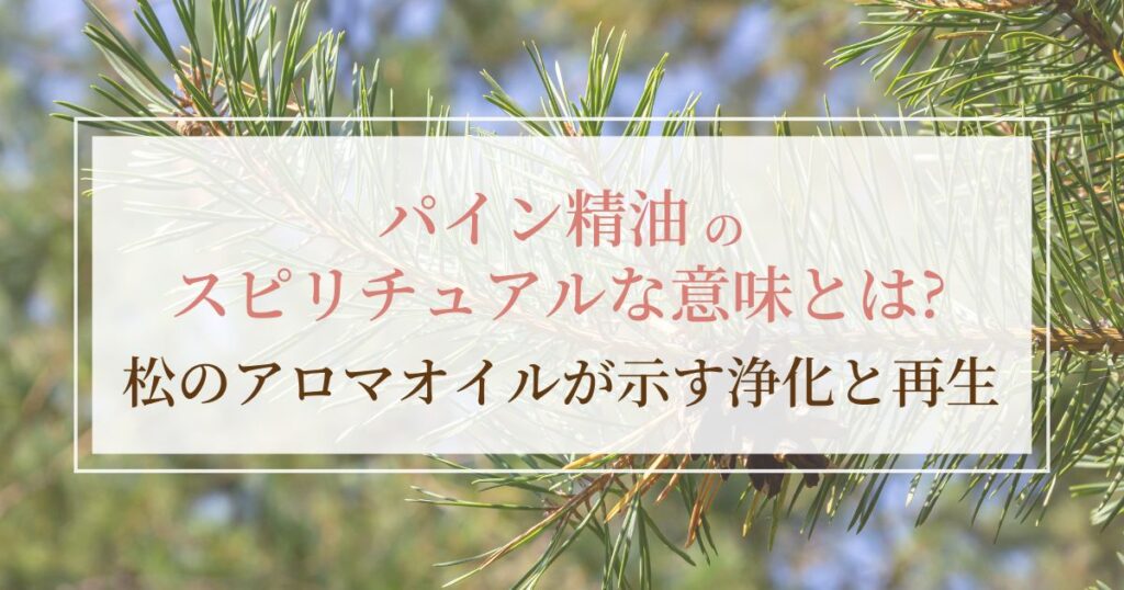 パイン精油のスピリチュアルな意味とは？松のアロマオイルが示す浄化と再生