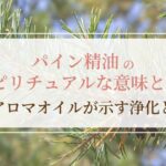 パイン精油のスピリチュアルな意味とは？松のアロマオイルが示す浄化と再生