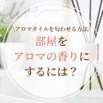 部屋をアロマの香りにするには？アロマオイルを匂わせる方法を徹底解説